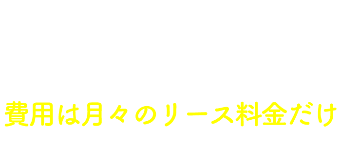 負担額が少なく始めやすい　費用は月々のリース料金だけ