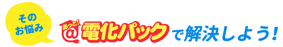 そのお悩み　あっと！電化パックで解決しよう！