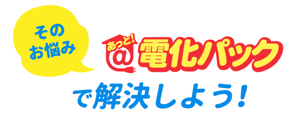 そのお悩み　あっと！電化パックで解決しよう！